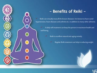  Reiki can virtually treat all the known diseases. It is knownto havecured
hypertension,heart diseases and arthritis etc. inaddition to manyotherailments.
 A daily self treatment can keeptheperson in maximumhealth and
well being.
 Reiki is excellent naturalanti-aging remedy.
 Regular Reiki treatment can help in reducingweight.
 