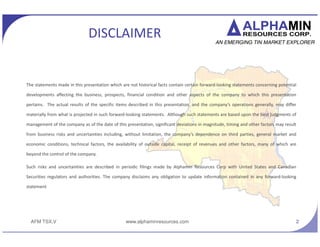 AFM TSX.V
DISCLAIMER
The statements made in this presentation which are not historical facts contain certain forward-looking statements concerning potential
developments affecting the business, prospects, financial condition and other aspects of the company to which this presentation
pertains. The actual results of the specific items described in this presentation, and the companys operations generally, may differ
materially from what is projected in such forward-looking statements. Although such statements are based upon the best judgments of
management of the company as of the date of this presentation, significant deviations in magnitude, timing and other factors may result
from business risks and uncertainties including, without limitation, the companys dependence on third parties, general market and
economic conditions, technical factors, the availability of outside capital, receipt of revenues and other factors, many of which are
beyond the control of the company.
Such risks and uncertainties are described in periodic filings made by Alphamin Resources Corp with United States and Canadian
Securities regulators and authorities. The company disclaims any obligation to update information contained in any forward-looking
statement
2www.alphaminresources.com
 
