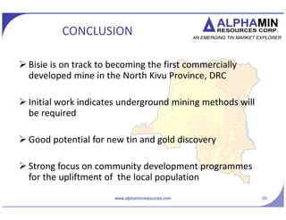 AFM TSX.V
GOLD TARGET: UMATE
? Located on PR 5267 (currently
under force majeure)
? Exploitation of alluvial and
primary resources during 1950 C
1960s
? Two main areas of exploitation -
Makua and Nyamakondjo basins
? In the Nyamakondjo basin large
quartz veins were exploited, along
with the alluvial material
? Good potential for discovery of
primary gold resources
20www.alphaminresources.com
Makua
Nyamakondjo
 
