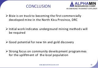 CONCLUSION
? Bisie is on track to becoming the first commercially
developed mine in the North Kivu Province, DRC
? Initial work indicates underground mining methods will
be required
? Good potential for new tin and gold discovery
? Strong focus on community development programmes
for the upliftment of the local population
www.alphaminresources.com 23
 