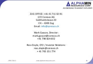 AFM TSX.V
Contact Us
ZUG OFFICE: +41 41 711 02 81
C/O Coresco AG
Gotthardstrasse 20
CH C 6300 Zug
Email: info@coresco.ch
Mark Gasson, Director:
mark.gasson@coresco.ch
+41 798 824 602
Ross Doyle, CFO / Investor Relations:
ross.doyle@coresco.ch
+ 41 765 151 774
24www.alphaminresources.com
 