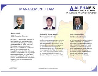 AFM TSX.V
MANAGEMENT TEAM
Rudolf Pretorius
Non Executive Director
Mr. Pretorius formed Treacle
Private Equity in 1999 with
two partners. At Treacle, Mr.
Pretorius has been involved in
numerous investments and
has served on the board of
multiple companies.
4
Juan Carlos Del
Rio
Non Executive
Director
Mr Del Rio currently
serves on the board of
BASIC RESOURCES AG and
ROME RESOURCES LTD.
He formerly served as
CEO in the ASTROC Group
since its IPO and led the
group to its double cross-
border M&A USD 20 Bio.
www.alphaminresources.com
Brendon Jones
Non Executive Director
Mr Jones currently holds a
number of Executive and
Non-Executive Directorships,
including Tremont Master
Holdings, a mining investment
company. His Board roles
include the review and
approval of investment
proposals presented by the
various investment teams.
Mark Gasson
Non Executive Director,
Technical Consultant
Mr Gasson is a qualified
geologist based in Switzerland
and has held senior positions
with a number of Australian
and international mining
companies operating in Africa.
He was involved in the
discovery of 2Moz of gold in
Tanzania and Kipoi (Tiger
Resources) 1mt copper
deposit. He is also CEO of
Panex resources.
Tom Borman
Non executive Director
Tom Borman is a Chartered
Accountant with a vast
experience in the mining and
minerals industry. Tom is an
active director of Beacon
Rock Corporate Services, a
mining consulting company.
He is also a non-executive
director of Metmar Limited.
Ross Doyle
Chief Financial Officer
Ross Doyle qualified as a
Chartered Accountant in
1995. Mr Doyle has had
several senior roles
including 9 years
commodities experience
at Glencore.
 