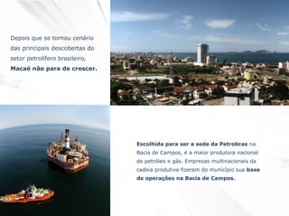 Depois que se tornou cenário
das principais descobertas do

setor petrolífero brasileiro,
Macaé não para de crescer.

Escolhida para ser a sede da Petrobras na

Bacia de Campos, é a maior produtora nacional
de petróleo e gás. Empresas multinacionais da
cadeia produtiva fizeram do município sua base
de operações na Bacia de Campos.

 