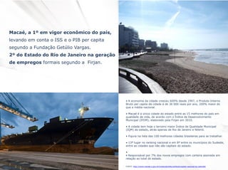 Macaé, a 1º em vigor econômico do país,
levando em conta o ISS e o PIB per capita
segundo a Fundação Getúlio Vargas.
2º do Estado do Rio de Janeiro na geração
de empregos formais segundo a Firjan.

• A economia da cidade cresceu 600% desde 1997, o Produto Interno
Bruto per capita da cidade é de 36 000 reais por ano, 200% maior do
que a média nacional.
• Macaé é a única cidade do estado entre as 15 melhores do país em
qualidade de vida, de acordo com o Índice de Desenvolvimento
Municipal (IFDM), elaborado pela Firjan em 2010.
• A cidade tem hoje o terceiro maior Índice de Qualidade Municipal
(IQM) do estado, atrás apenas de Rio de Janeiro e Niterói.
• Figura na lista das 100 melhores cidades brasileiras para se trabalhar.

• 13º lugar no ranking nacional e em 8º entre os municípios do Sudeste,
entre as cidades que não são capitais do estado.
•
• Responsável por 7% dos novos empregos com carteira assinada em
relação ao total do estado.
FONTE: http://www.macae.rj.gov.br/conteudo/leitura/titulo/capital-nacional-do-petroleo

 