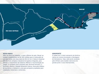 NOVO PORTO
Além do Porto de Imbetiba, o maior offshore do país, Macaé vai
receber investimentos de R$ 350 milhões para a construção de
um novo porto com área total de 250 mil m2. A ideia é implantar
até 2014 um complexo industrial de logística integrada, para
atender o crescimento da indústria offshore e movimentação de
cargas. O complexo será composto pelo Terminal Portuário, 2
terminais offshore, Estação Aduaneira Interior, área para prédios
de escritórios e hotelaria e uma para armazéns projetados para
instalações industriais e comerciais.

AEROPORTO
A cidade tem o maior aeroporto da América
Latina em número de pousos e decolagens
de helicópteros. Hoje, está sendo ampliado
pela Infraero para receber aeronaves de
grande porte e voos internacionais.

 