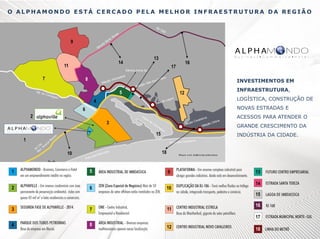 O ALPHAMONDO ESTÁ CERCADO PELA MELHOR INFRAESTRUTURA DA REGIÃO
RJ
1

9
tra
Es

da

nta
Sa

za
re
Te

13

14

11

68

Estrada Norte Sul

7
Est. d
o

8
Ca n

taga
l

mbo
ão I
staç
E

a
assic
ção
Esta

Va

sC
le do

rista

is

INVESTIMENTOS EM

5
o

16

17

12

4

ção
Esta

Lago

LOGÍSTICA, CONSTRUÇÃO DE

a

NOVAS ESTRADAS E

6
2

La
g

3
1

6 ar
10 Am
RJ d.
Ro

a

oa

de

Im
b

oa

os
aleir
Ca v
lóri a
ção
oG
Esta
taçã
Es

ssi
ca

15

to
xo
ei
lP

INFRAESTRUTURA,

ACESSOS PARA ATENDER O
GRANDE CRESCIMENTO DA
INDÚSTRIA DA CIDADE.

aleiros
Praia das Cav

10

d
Praia

n
edri
as P

ha s

18

M a p a c o m d ist â n c ia s a lt e r a d a s

1

5

9

2

6

10

13
14
15

3

7

11

16
17

4

8

12

18

 