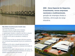 ZEN - Zona Especial de Negocios.
Crescimento, novas empresas
nacionais e multinacionais,
geração de empregos diretos e
indiretos, diminuição da carga

tributária.

Não faltam incentivos para investir aqui.
• 30 empresas instaladas
• 80 novas empresas já estão sendo instaladas
• Geração de mais de 3.000 empregos diretos
• Compensação tributária e redução de até 50% na alíquota
do ISS, para indústrias de beneficiamento de pescado.
• Isenção de IPTU para os pescadores e artesãos do
município.
• Incentivo fiscal de 50% de redução do ISS para empresas
com convêniode Responsabilidade Social com a prefeitura de
Macaé.
• Redução de 25% sobre a alíquota aplicáveldo ISS em
serviços prestados à Petrobras ou a empresas tercerizadas do
segmento petrolífero.
• Redução de 25% sobre a alíquota aplicável, por 2 anos, de
quaisquer atividades de empresas prestadoras de serviços, em
qualquer parte do território do município.

 