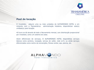 Pool de locação
O Investidor, adquire uma ou mais unidades do ALPHAMONDO HOTEL e em
conjunto com a Transamérica
administração hoteleira, disponibilizar esta(s)
unidade(s) para locação.
•O lucro se dá através de todo o faturamento mensal, com distribuição proporcional
por investidor, como um sistema de cotas.
•Com diferenciais de serviços, O ALPHAMONDO HOTEL disponibiliza serviços
básicos como portaria, recepção, serviço de vallet, rede wi-fi, ou ainda serviços
diferenciados como centro de convenções, fitness center, spa, piscina, etc.

 