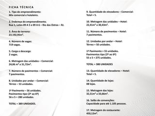 FICHA TÉCNICA
1. Tipo de empreendimento:
Mix comercial e hoteleiro.

9. Quantidade de elevadores – Comercial:
Total = 5.

2. Endereço do empreendimento.
Rua 1, Lotes 09 A 5 e 09 A 6 – Rio das Ostras – RJ.

10. Metragem das unidades – Hotel:
22,41m² a 30,43m².

3. Área do terreno:
23.192,95m².

11. Número de pavimentos – Hotel:
7 pavimentos.

4. Número de vagas:
719 vagas.

12. Unidades por andar – Hotel:
Térreo = 50 unidades.

5. Carga e descarga:
2 vagas.

1º Pavimento = 55 unidades.
Pavimentos tipo (2º ao 6º)
55 x 5 = 275 unidades.

6. Metragem das unidades – Comercial:
24,06 m² a 31,72m².

TOTAL = 380 UNIDADES

7. Número de pavimentos – Comercial:
7 pavimentos.

13. Quantidade de elevadores – Hotel:
Total = 5.

8. Unidades por andar – Comercial:
Térreo – 53 unidades.

14. Quantidade de lojas:
08 lojas.

1º Pavimento – 56 unidades.
Pavimentos tipo (2º ao 6º)
56 x 5 = 280 unidades.

15. Metragem das lojas:
32,51m² a 33,66m².

TOTAL = 389 UNIDADES.

16. Salão de convenções:
Capacidade para até 1.105 pessoas.
17. Metragem do restaurante:
450,12m².

 