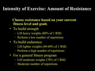 Intensity of Exercise: Amount of Resistance
Choose resistance based on your current
fitness level and goals
• To build strength
– Lift heavy weights (80% of 1 RM)
– Perform a low number of repetitions
• To build endurance
– Lift lighter weights (40-60% of 1 RM)
– Perform a high number of repetitions
• For a general fitness program
– Lift moderate weights (70% of 1 RM)
– Moderate number of repetitions
 