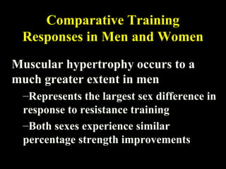 Comparative Training
Responses in Men and Women
Muscular hypertrophy occurs to a
much greater extent in men
–Represents the largest sex difference in
response to resistance training
–Both sexes experience similar
percentage strength improvements
 