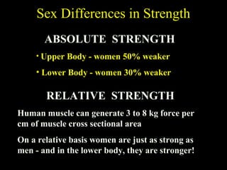 RELATIVE STRENGTH
Human muscle can generate 3 to 8 kg force per
cm of muscle cross sectional area
On a relative basis women are just as strong as
men - and in the lower body, they are stronger!
Sex Differences in Strength
ABSOLUTE STRENGTH
• Upper Body - women 50% weaker
• Lower Body - women 30% weaker
 