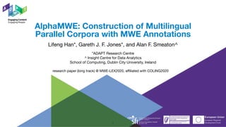 *ADAPT Research Centre

^ Insight Centre for Data Analytics 

School of Computing, Dublin City University, Ireland
AlphaMWE: Construction of Multilingual
Parallel Corpora with MWE Annotations
Lifeng Han*, Gareth J. F. Jones*, and Alan F. Smeaton^
research paper (long track) @ MWE-LEX2020, affiliated with COLING2020
1
 