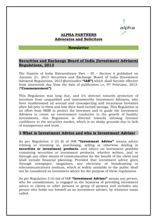 ALPHA PARTNERS
                       Advocates and Solicitors

                                Newsletter


Securities and Exchange Board of India (Investment Advisers)
Regulations, 2013

The Gazette of India Extraordinary Part – III – Section 4 published on
January 21, 2013 Securities and Exchange Board of India (Investment
Advisers) Regulations, 2013 (hereinafter “IAR”) which shall become effective
from nineteenth day from the date of publication i.e, 9th February, 2013.
(“Commencement”)

This Regulation was long due, and it’s directed towards protection of
        egulation
investors from unqualified and untrustworthy Investment Adviser who
                                                               Advisers,
have mushroomed all around and unsuspecting and incautious Investors
often fall prey to them and lose their hard earned savings. This Regulation is
an effort from SEBI to protect the Investors and to guide the Investment
Advisers to create an environment conducive to the growth of healthy
Investments, this Regulation is directed towards infusing Investor
confidence in the securities market, which is on shaky grounds due to lack
of transparency and trust.

1.What is Investment Advice and who is Investment Adviser
                            and

As per Regulation 2 (1) (l) of IAR “Investment Advice” means advice
                                                     dvice”
relating to investing in, purchasing, selling or otherwise dealing in
securities or investment products and advice on investment portfolio
                            products,
containing securities or investment products, whether written, oral or
through any other means of communication for the benefit of the client and
shall include financial planning: Provided that investment advice given
through newspaper, magazines, any electronic or broadcasting or
telecommunications medium, which is widely available to the public shall
not be considered as investment advice for the purpose of these regulations
                                                                regulations.

As per Regulation 2 (1) (m) of IAR “Investment Adviser” means any person,
who for consideration, is engaged in the business of providing investment
advice to clients or other persons or group of persons and includes any
person who holds out himself as an investment adviser, by whatever name
                                                       ,
called.
 