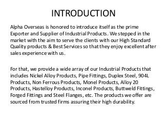INTRODUCTION
Alpha Overseas is honored to introduce itself as the prime
Exporter and Supplier of Industrial Products. We stepped in the
market with the aim to serve the clients with our High Standard
Quality products & Best Services so that they enjoy excellent after
sales experience with us.
For that, we provide a wide array of our Industrial Products that
includes Nickel Alloy Products, Pipe Fittings, Duplex Steel, 904L
Products, Non Ferrous Products, Monel Products, Alloy 20
Products, Hastelloy Products, Inconel Products, Buttweld Fittings,
Forged Fittings and Steel Flanges, etc. The products we offer are
sourced from trusted firms assuring their high durability.
 