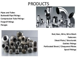 PRODUCTS
Pipes and Tubes
Buttweld Pipe Fittings
Compression Tube Fittings
Forged Fittings
Flanges
Rod, Bars, Wire, Wire Mesh
Fasteners
Sheet Plate / Structurals
Outlets Fittings
Perforated Sheet / Chequered Plates
Spool Fittings
 