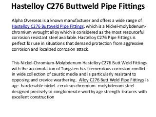 Hastelloy C276 Buttweld Pipe Fittings
Alpha Overseas is a known manufacturer and offers a wide range of
Hastelloy C276 Buttweld Pipe Fittings, which is a Nickel-molybdenum-
chromium wrought alloy which is considered as the most resourceful
corrosion resistant steel available. Hastelloy C276 Pipe Fittings is
perfect for use in situations that demand protection from aggressive
corrosion and localized corrosion attack.
This Nickel-Chromium-Molybdenum Hastelloy C276 Butt Weld Fittings
with the accumulation of Tungsten has tremendous corrosion conflict
in wide collection of caustic media and is particularly resistant to
opposing and crevice weathering. Alloy C276 Butt Weld Pipe Fittings is
age- hardenable nickel- cerulean chromium- molybdenum steel
designed precisely to conglomerate worthy age strength features with
excellent construction
 