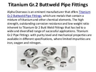 Titanium Gr.2 Buttweld Pipe Fittings
Alpha Overseas is an eminent manufacturer that offers Titanium
Gr.2 Buttweld Pipe Fittings, which are metals that contain a
mixture of titanium and other chemical elements. The high
strength, outstanding corrosion resistance and low weight ratio
inherent to Titanium Gr 2 Butt Weld Fittings that has led to a
wide and diversified range of successful applications. Titanium
Gr.2 Pipe Fittings with purity level and mechanical properties are
available in different specifications, where limited impurities are
iron, oxygen and nitrogen.
 
