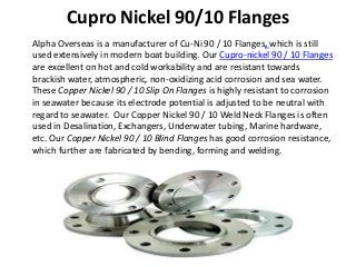 Cupro Nickel 90/10 Flanges
Alpha Overseas is a manufacturer of Cu-Ni 90 / 10 Flanges, which is still
used extensively in modern boat building. Our Cupro-nickel 90 / 10 Flanges
are excellent on hot and cold workability and are resistant towards
brackish water, atmospheric, non-oxidizing acid corrosion and sea water.
These Copper Nickel 90 / 10 Slip On Flanges is highly resistant to corrosion
in seawater because its electrode potential is adjusted to be neutral with
regard to seawater. Our Copper Nickel 90 / 10 Weld Neck Flanges is often
used in Desalination, Exchangers, Underwater tubing, Marine hardware,
etc. Our Copper Nickel 90 / 10 Blind Flanges has good corrosion resistance,
which further are fabricated by bending, forming and welding.
 