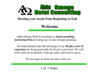 1 of  7 Slides Alpha Omega Hotel Consulting Meeting your needs from Beginning to End Alpha Omega Hotel Consulting is a  hotel consulting marketing firm  providing one on one strategic planning.  We help hoteliers take full advantage of our  40 plus years of experience  by being personally involved in your hotel. We will work with you to identify, work up a plan, and resolve issues.  We are eager to share our ideas with you . Welcome 