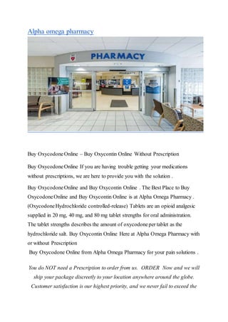 Alpha omega pharmacy
Buy OxycodoneOnline – Buy Oxycontin Online Without Prescription
Buy OxycodoneOnline If you are having trouble getting your medications
without prescriptions, we are here to provide you with the solution .
Buy OxycodoneOnline and Buy Oxycontin Online . The Best Place to Buy
OxycodoneOnline and Buy Oxycontin Online is at Alpha Omega Pharmacy .
(OxycodoneHydrochloride controlled-release) Tablets are an opioid analgesic
supplied in 20 mg, 40 mg, and 80 mg tablet strengths for oral administration.
The tablet strengths describes the amount of oxycodoneper tablet as the
hydrochloride salt. Buy Oxycontin Online Here at Alpha Omega Pharmacy with
or without Prescription
Buy Oxycodone Online from Alpha Omega Pharmacy for your pain solutions .
You do NOT need a Prescription to order from us. ORDER Now and we will
ship your package discreetly to your location anywhere around the globe.
Customer satisfaction is our highest priority, and we never fail to exceed the
 