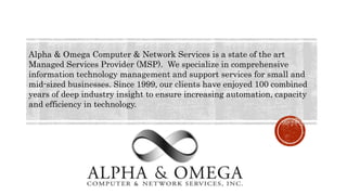 Alpha & Omega Computer & Network Services is a state of the art
Managed Services Provider (MSP). We specialize in comprehensive
information technology management and support services for small and
mid-sized businesses. Since 1999, our clients have enjoyed 100 combined
years of deep industry insight to ensure increasing automation, capacity
and efficiency in technology.
 