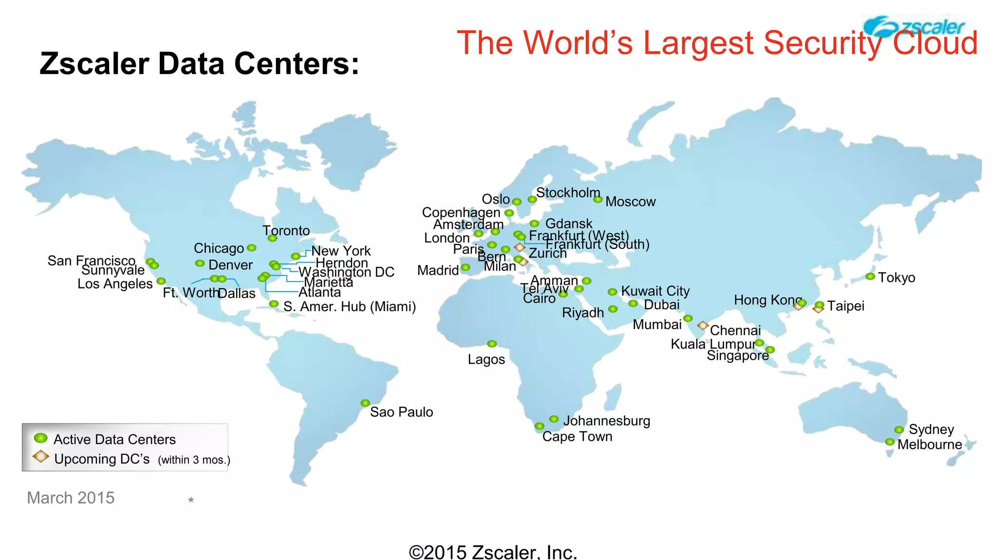 Zscaler Data Centers:
©2015 Zscaler, Inc.
Los Angeles
Dallas
Denver
Toronto
New York
Washington DC
Atlanta
S. Amer. Hub (Miami)
Paris
Sao Paulo
Johannesburg
London
Amsterdam
Oslo
Bern
Frankfurt (West)
Gdansk
Stockholm
Moscow
Mumbai
Singapore
Sydney
Hong Kong
Tokyo
The World’s Largest Security Cloud
Madrid
TaipeiDubai
Riyadh
Cairo
Kuwait City
Kuala Lumpur
Cape Town
March 2015
San Francisco
Sunnyvale
AmmanMarietta
Herndon
Ft. Worth
Chicago Frankfurt (South)
Lagos
Tel Aviv
Milan
*
Copenhagen
Active Data Centers
Upcoming DC’s (within 3 mos.)
Melbourne
Zurich
Chennai
 