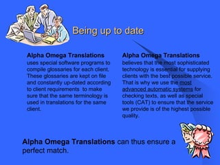 Being up to date   Alpha Omega Translations   uses special software programs to compile glossaries for each client.  These glossaries are kept on file and constantly up-dated according to client requirements  to make sure that the same terminology is used in translations for the same client.  Alpha Omega Translations   believes that the most sophisticated technology is essential for supplying clients with the best possible service.  That is why we use the  most advanced automatic systems  for checking texts, as well as special tools (CAT) to ensure that the service we provide is of the highest possible quality . Alpha Omega Translations  can thus ensure a perfect match. 