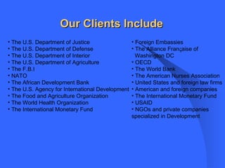 The U.S. Department of Justice The U.S. Department of Defense The U.S. Department of Interior The U.S. Department of Agriculture The F.B.I NATO The African Development Bank The U.S. Agency for International Development The Food and Agriculture Organization The World Health Organization The International Monetary Fund Foreign Embassies The Alliance Fran  aise of  Washington DC OECD The World Bank The American Nurses Association United States and foreign law firms American and foreign companies The International Monetary Fund USAID NGOs and private companies specialized in Development Our Clients Include 