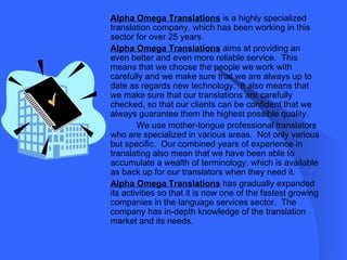 Alpha Omega Translations   is a highly specialized translation company, which has been working in this sector for over 25 years.  Alpha Omega Translations   aims at providing an even better and even more reliable service.  This means that we choose the people we work with carefully and we make sure that we are always up to date as regards new technology.  It also means that we make sure that our translations are carefully checked, so that our clients can be confident that we always guarantee them the highest possible quality.  We use mother-tongue professional translators who are specialized in various areas.  Not only various but specific.  Our combined years of experience in translating also mean that we have been able to accumulate a wealth of terminology, which is available as back up for our translators when they need it.  Alpha Omega Translations   has gradually expanded its activities so that it is now one of the fastest growing companies in the language services sector.  The company has in-depth knowledge of the translation market and its needs.  