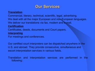 Our Services Translation Commercial, literary, technical, scientific, legal, advertising. We deal with all the major European and non-European languages. We deliver our translations via fax, modem and e-mail. Certification Certificates, deeds, documents and Court papers.  Interpreting For meetings and conferences. Our certified court interpreters can be dispatched anywhere in the U.S. and abroad. They provide consecutive, simultaneous and escort interpretation services in various fields. Translation and interpretation services are performed in the following: 