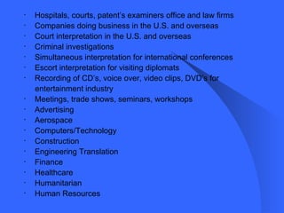Hospitals, courts, patent’s examiners office and law firms Companies doing business in the U.S. and overseas Court interpretation in the U.S. and overseas Criminal investigations Simultaneous interpretation for international conferences Escort interpretation for visiting diplomats Recording of CD’s, voice over, video clips, DVD’s for  entertainment industry Meetings, trade shows, seminars, workshops Advertising Aerospace Computers/Technology Construction Engineering Translation Finance Healthcare Humanitarian Human Resources 