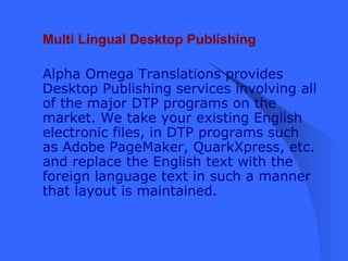 Multi Lingual Desktop Publishing Alpha Omega Translations provides Desktop Publishing services involving all of the major DTP programs on the market. We take your existing English electronic files, in DTP programs such as Adobe PageMaker, QuarkXpress, etc. and replace the English text with the foreign language text in such a manner that layout is maintained.   