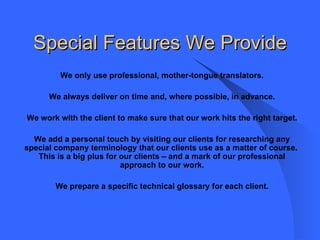 Special Features We Provide We only use professional, mother-tongue translators. We always deliver on time and, where possible, in advance. We work with the client to make sure that our work hits the right target. We add a personal touch by visiting our clients for researching any special company terminology that our clients use as a matter of course.  This is a big plus for our clients – and a mark of our professional approach to our work. We prepare a specific technical glossary for each client.   