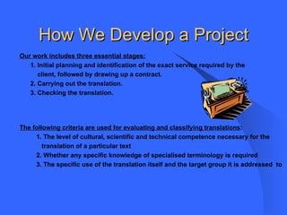 How We Develop a Project Our work includes three essential stages: 1. Initial planning and identification of the exact service required by the  client, followed by drawing up a contract.  2. Carrying out the translation. 3. Checking the translation. The following criteria are used for evaluating and classifying translations : 1. The level of cultural, scientific and technical competence necessary for the translation of a particular text 2. Whether any specific knowledge of specialised terminology is required 3. The specific use of the translation itself and the target group it is addressed  to 
