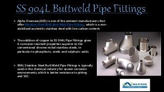  Alpha Overseas(AOS) is one of the eminent manufacturers that
offer Stainless Steel 904L Butt Weld Pipe Fittings, which is a non-
stabilized austenitic stainless steel with low carbon content.
 The addition of copper to SS 904L Pipe Fittings gives
it corrosion resistant properties superior to the
conventional chrome nickel stainless steels, in
particular to phosphoric, acetic and sulphuric acids.
 904L Stainless Steel Butt Weld Pipe Fittings is typically
used in the chemical industry for severe corrosion
environments, which is better resistance to pitting
and SCC.
 