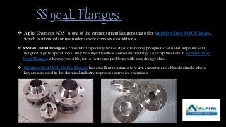  Alpha Overseas(AOS) is one of the eminent manufacturers that offer Stainless Steel 904L Flanges,
which is intended for use under severe corrosive conditions.
 SS 904L Blind Flanges is considered especially well-suited to handling phosphoric acid and sulphuric acid,
though at high temperatures it may be subject to stress corrosion cracking. Use chip breakers in SS 904L Weld
Neck Flanges, wherever possible, for to overcome problems with long draggy chips.
 Stainless Steel 904L Orifice Flanges has excellent resistance to warm seawater and chloride attack, where
they are also used in the chemical industry to process corrosive chemicals.
 