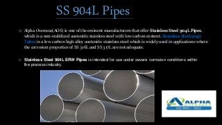 SS 904L Pipes
o Alpha Overseas(AOS) is one of the eminent manufacturers that offer Stainless Steel 904L Pipes,
which is a non-stabilized austenitic stainless steel with low carbon content. Stainless Steel 904L
Tubes is a low carbon high alloy austenitic stainless steel which is widely used in applications where
the corrosion properties of SS 316L and SS 317L are not adequate.
o Stainless Steel 904L ERW Pipes is intended for use under severe corrosion conditions within
the process industry.
 
