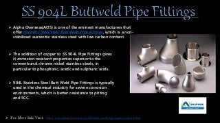  Alpha Overseas(AOS) is one of the eminent manufacturers that
offer Stainless Steel 904L Butt Weld Pipe Fittings, which is a non-
stabilized austenitic stainless steel with low carbon content.
 The addition of copper to SS 904L Pipe Fittings gives
it corrosion resistant properties superior to the
conventional chrome nickel stainless steels, in
particular to phosphoric, acetic and sulphuric acids.
 904L Stainless Steel Butt Weld Pipe Fittings is typically
used in the chemical industry for severe corrosion
environments, which is better resistance to pitting
and SCC.
 For More Info Visit : https://www.alphanickel.com/ss-904l-buttweld-pipe-fittings-supplier-exporter.html
 