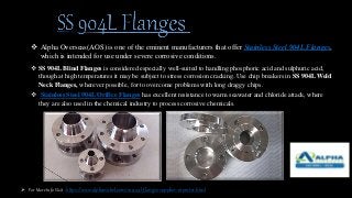  Alpha Overseas(AOS) is one of the eminent manufacturers that offer Stainless Steel 904L Flanges,
which is intended for use under severe corrosive conditions.
 SS 904L Blind Flanges is considered especially well-suited to handling phosphoric acid and sulphuric acid,
though at high temperatures it may be subject to stress corrosion cracking. Use chip breakers in SS 904L Weld
Neck Flanges, wherever possible, for to overcome problems with long draggy chips.
 Stainless Steel 904L Orifice Flanges has excellent resistance to warm seawater and chloride attack, where
they are also used in the chemical industry to process corrosive chemicals.
 For More Info Visit : https://www.alphanickel.com/ss-904l-flanges-supplier-exporter.html
 