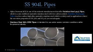 SS 904L Pipes
o Alpha Overseas(AOS) is one of the eminent manufacturers that offer Stainless Steel 904L Pipes,
which is a non-stabilized austenitic stainless steel with low carbon content. Stainless Steel 904L
Tubes is a low carbon high alloy austenitic stainless steel which is widely used in applications where
the corrosion properties of SS 316L and SS 317L are not adequate.
o Stainless Steel 904L ERW Pipes is intended for use under severe corrosion conditions within
the process industry.
 For More Info Visit : https://www.alphanickel.com/ss-904l-pipes-and-tubes-supplier-exporter.html
 