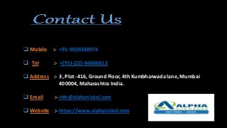  Mobile :- +91-9029288974
 Tel :- +(91)-(22)-66666612
 Address :- 3, Plot -416, Ground Floor, 4th Kumbharwada lane, Mumbai
400004, Maharashtra India.
 Email :- info@alphanickel.com
 Website :- https://www.alphanickel.com
 