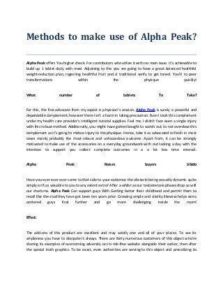 Methods to make use of Alpha Peak?
Alpha Peak offers You higher check. For contributors who utilize it with no main issue. It's achievable to
build up 1 tablet daily with meal. Adjoining to this you are going to have a great balanced healthful
weight-reduction plan, ingesting healthful fruit and d traditional verify to get toned. You’ll to peer
transformations within the physique quickly!
What number of tablets To Take?
For this, the fine advocate from my aspect is physician’s session. Alpha Peak is surely a powerful and
dependable complement, however there isn't a harm in taking precaution. Even I took this complement
under my health care provider’s intelligent tutorial supplies. Feel me, I didn’t face even a single injury
with this robust method. Additionally, you might have gotten bought to watch out, to not overdose this
complement as it's going to motive injury to the physique. Hence, take it as advocated to fetch in most
cases mainly probably the most robust and unhazardous outcome. Apart from, it can be strongly
motivated to make use of the accessories on a everyday groundwork with out lacking a day with the
intention to support you collect complete outcomes in a a lot less time interval.
Alpha Peak Raises buyers Libido
Have you ever ever ever come to that side to your existence the obstacle being sexually dynamic quite
simply isn’t as valuable to you to any extent extra? After a whilst as our testosterone phases drop so will
our charisma. Alpha Peak Can support guys With Getting better their childhood and permit them to
recall like the stud they have got been ten years prior. Growing ample and vitality likewise helps extra
centered guys final further and go more challenging inside the room!
Effect:
The add-ons of this product are excellent and may satisfy one and all of your places. To see its
ampleness you have to dissipate it always. There are fairly numerous customers of this object who're
sharing its examples of overcoming adversity on its risk-free website alongside their earlier, then after
the special truth graphics. To be exact, even authorities are serving to this object and prescribing its
 
