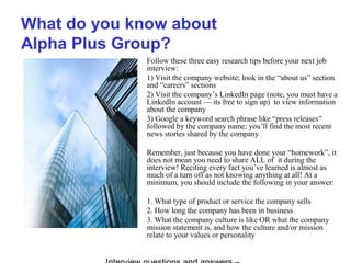 What do you know about
Alpha Plus Group?
Follow these three easy research tips before your next job
interview:
1) Visit the company website; look in the “about us” section
and “careers” sections
2) Visit the company’s LinkedIn page (note, you must have a
LinkedIn account — its free to sign up) to view information
about the company
3) Google a keyword search phrase like “press releases”
followed by the company name; you’ll find the most recent
news stories shared by the company
Remember, just because you have done your “homework”, it
does not mean you need to share ALL of it during the
interview! Reciting every fact you’ve learned is almost as
much of a turn off as not knowing anything at all! At a
minimum, you should include the following in your answer:
1. What type of product or service the company sells
2. How long the company has been in business
3. What the company culture is like OR what the company
mission statement is, and how the culture and/or mission
relate to your values or personality
 