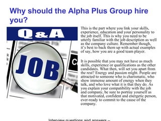 Why should the Alpha Plus Group hire
you?
This is the part where you link your skills,
experience, education and your personality to
the job itself. This is why you need to be
utterly familiar with the job description as well
as the company culture. Remember though,
it’s best to back them up with actual examples
of say, how you are a good team player.
It is possible that you may not have as much
skills, experience or qualifications as the other
candidates. What then, will set you apart from
the rest? Energy and passion might. People are
attracted to someone who is charismatic, who
show immense amount of energy when they
talk, and who love what it is that they do. As
you explain your compatibility with the job
and company, be sure to portray yourself as
that motivated, confident and energetic person,
ever-ready to commit to the cause of the
company.
 