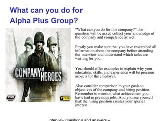 What can you do for
Alpha Plus Group?
“What can you do for this company?” this
question will be asked collect your knowledge of
the company and competence as well.
Firstly you make sure that you have researched all
information about the company before attending
the interview and understand which tasks are
waiting for you.
You should offer examples to explain why your
education, skills, and experience will be precious
aspects for the employer.
Also consider comparison in your goals to
objectives of the company and hiring position.
Remember to mention what achievement you
have had in previous jobs. And you see yourself
that the hiring position creates your special
interest.
 