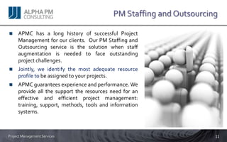 PM Staffing and Outsourcing

     APMC has a long history of successful Project
     Management for our clients. Our PM Staffing and
     Outsourcing service is the solution when staff
     augmentation is needed to face outstanding
     project challenges.
     Jointly, we identify the most adequate resource
     profile to be assigned to your projects.
     APMC guarantees experience and performance. We
     provide all the support the resources need for an
     effective and efficient project management:
     training, support, methods, tools and information
     systems.



Project Management Services                                          11
 