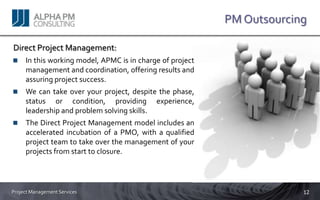 PM Outsourcing

Direct Project Management:
     In this working model, APMC is in charge of project
     management and coordination, offering results and
     assuring project success.
     We can take over your project, despite the phase,
     status or condition, providing experience,
     leadership and problem solving skills.
     The Direct Project Management model includes an
     accelerated incubation of a PMO, with a qualified
     project team to take over the management of your
     projects from start to closure.




Project Management Services                                             12
 