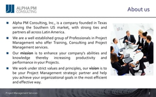 About us

     Alpha PM Consulting, Inc., is a company founded in Texas
     serving the Southern US market, with strong ties and
     partners all across Latin America.
     We are a well established group of Professionals in Project
     Management who offer Training, Consulting and Project
     Management services.
     Our mission is to enhance your company’s abilities and
     knowledge thereby increasing productivity and
     performance in your Projects.
     We work under strict values and principles, our vision is to
     be your Project Management strategic partner and help
     you achieve your organizational goals in the most efficient
     and effective way.

Project Management Services                                                2
 