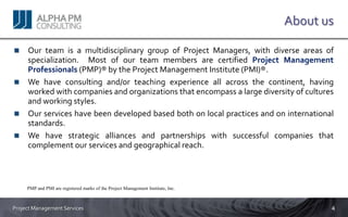 About us

     Our team is a multidisciplinary group of Project Managers, with diverse areas of
     specialization. Most of our team members are certified Project Management
     Professionals (PMP)® by the Project Management Institute (PMI)®.
     We have consulting and/or teaching experience all across the continent, having
     worked with companies and organizations that encompass a large diversity of cultures
     and working styles.
     Our services have been developed based both on local practices and on international
     standards.
     We have strategic alliances and partnerships with successful companies that
     complement our services and geographical reach.



     PMP and PMI are registered marks of the Project Management Institute, Inc.



Project Management Services                                                              4
 